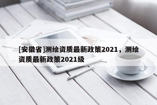 [安徽省]測繪資質最新政策2021，測繪資質最新政策2021級