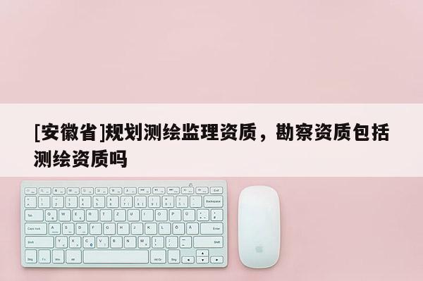 [安徽省]規(guī)劃測(cè)繪監(jiān)理資質(zhì)，勘察資質(zhì)包括測(cè)繪資質(zhì)嗎