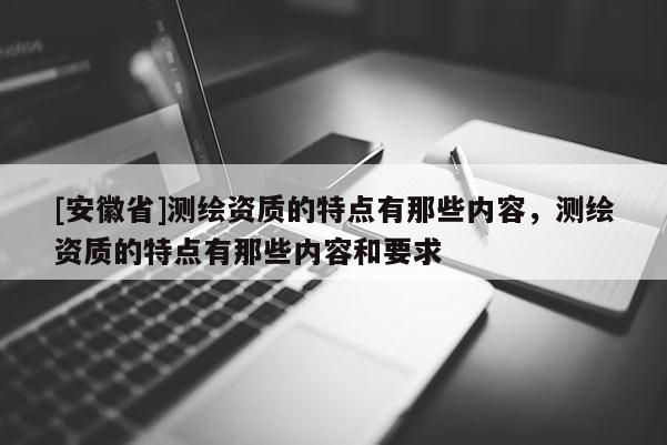 [安徽省]測繪資質的特點有那些內容，測繪資質的特點有那些內容和要求