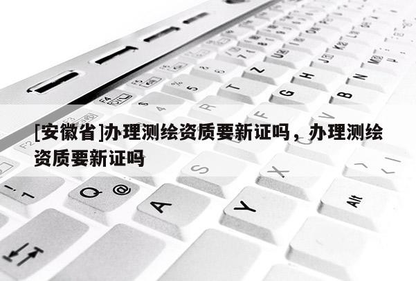 [安徽省]辦理測繪資質要新證嗎，辦理測繪資質要新證嗎
