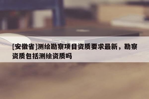 [安徽省]測繪勘察項目資質要求最新，勘察資質包括測繪資質嗎