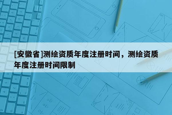[安徽省]測繪資質年度注冊時間，測繪資質年度注冊時間限制