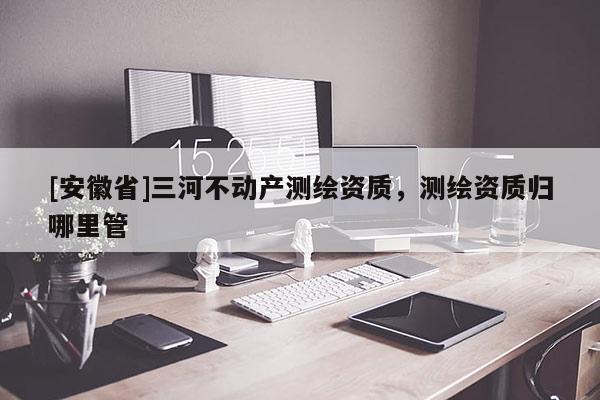 [安徽省]三河不動產測繪資質，測繪資質歸哪里管