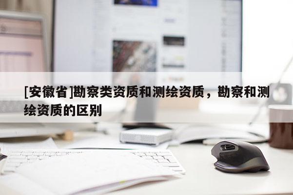 [安徽省]勘察類資質(zhì)和測繪資質(zhì)，勘察和測繪資質(zhì)的區(qū)別