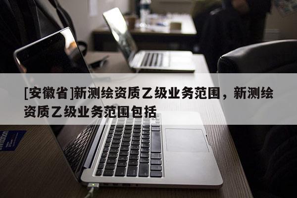 [安徽省]新測繪資質(zhì)乙級(jí)業(yè)務(wù)范圍，新測繪資質(zhì)乙級(jí)業(yè)務(wù)范圍包括