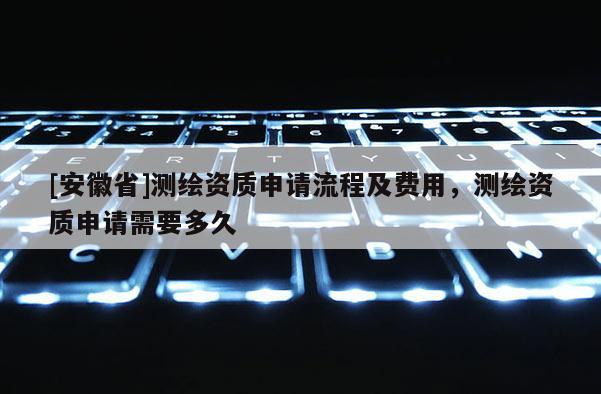 [安徽省]測(cè)繪資質(zhì)申請(qǐng)流程及費(fèi)用，測(cè)繪資質(zhì)申請(qǐng)需要多久