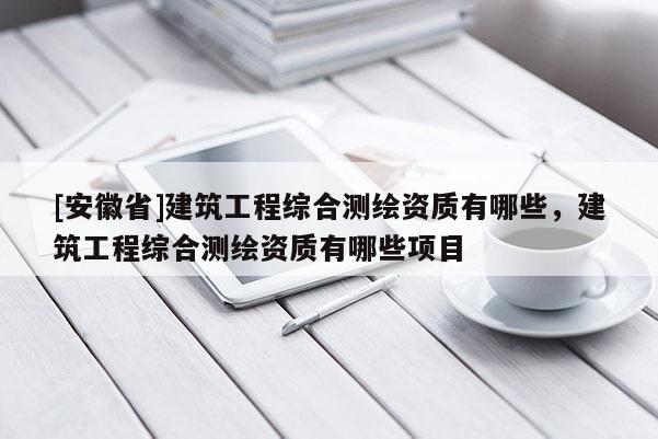 [安徽省]建筑工程綜合測(cè)繪資質(zhì)有哪些，建筑工程綜合測(cè)繪資質(zhì)有哪些項(xiàng)目