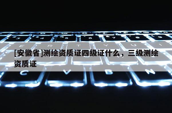 [安徽省]測(cè)繪資質(zhì)證四級(jí)證什么，三級(jí)測(cè)繪資質(zhì)證