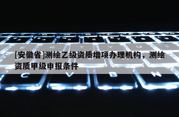 [安徽省]測繪乙級資質增項辦理機構，測繪資質甲級申報條件