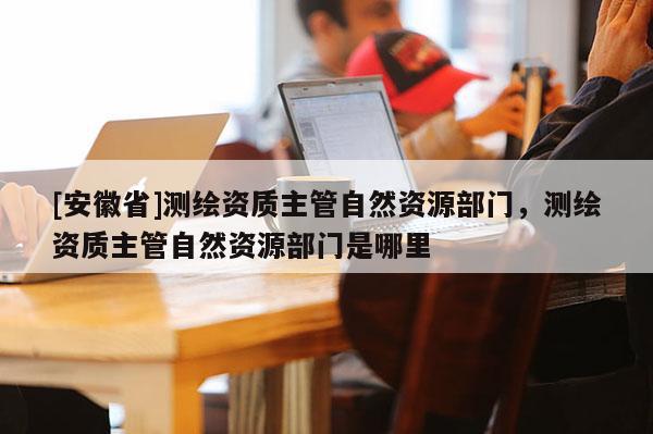 [安徽省]測繪資質主管自然資源部門，測繪資質主管自然資源部門是哪里