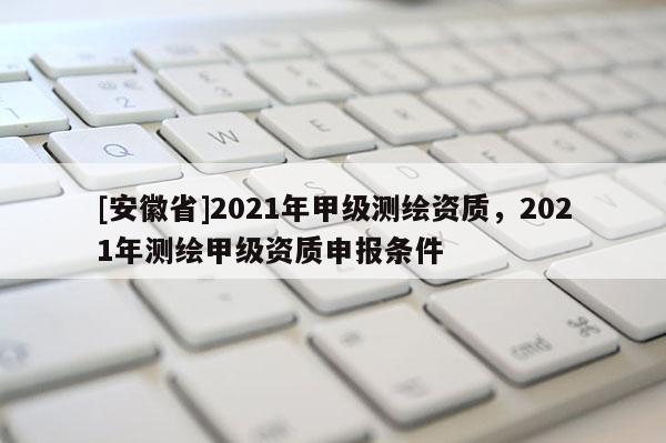 [安徽省]2021年甲級測繪資質，2021年測繪甲級資質申報條件