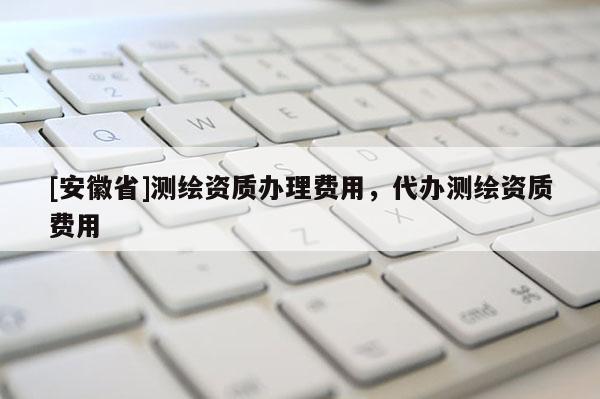 [安徽省]測繪資質辦理費用，代辦測繪資質費用