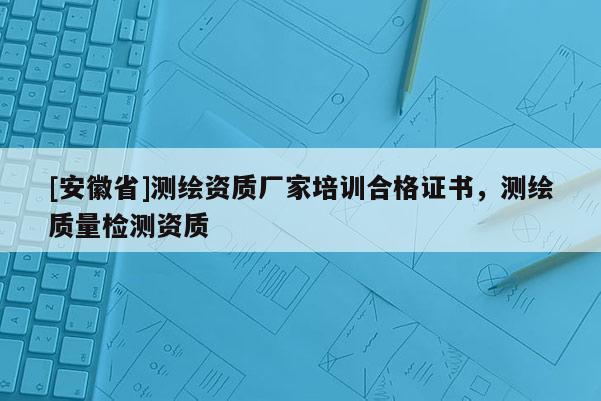 [安徽省]測繪資質廠家培訓合格證書，測繪質量檢測資質