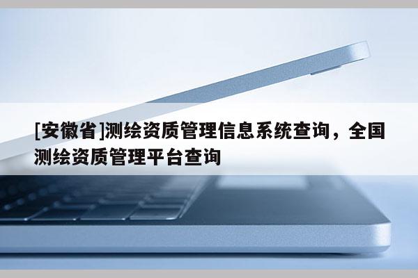 [安徽省]測(cè)繪資質(zhì)管理信息系統(tǒng)查詢，全國(guó)測(cè)繪資質(zhì)管理平臺(tái)查詢