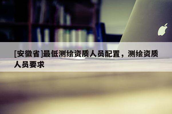 [安徽省]最低測繪資質人員配置，測繪資質人員要求