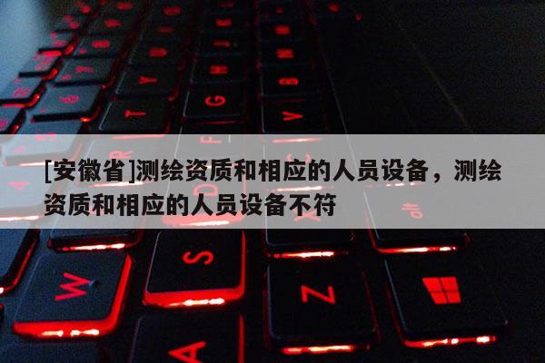 [安徽省]測(cè)繪資質(zhì)和相應(yīng)的人員設(shè)備，測(cè)繪資質(zhì)和相應(yīng)的人員設(shè)備不符