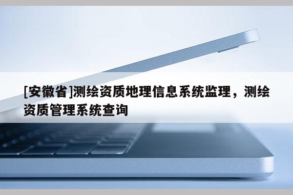 [安徽省]測繪資質地理信息系統監理，測繪資質管理系統查詢