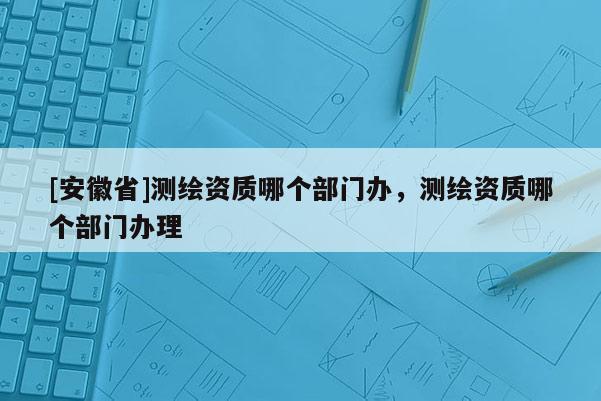 [安徽省]測(cè)繪資質(zhì)哪個(gè)部門辦，測(cè)繪資質(zhì)哪個(gè)部門辦理