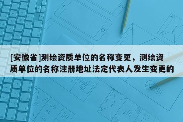 [安徽省]測繪資質單位的名稱變更，測繪資質單位的名稱注冊地址法定代表人發生變更的