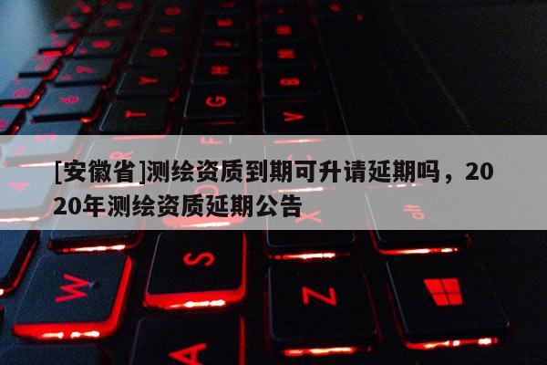 [安徽省]測繪資質到期可升請延期嗎，2020年測繪資質延期公告