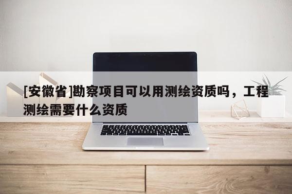 [安徽省]勘察項目可以用測繪資質嗎，工程測繪需要什么資質