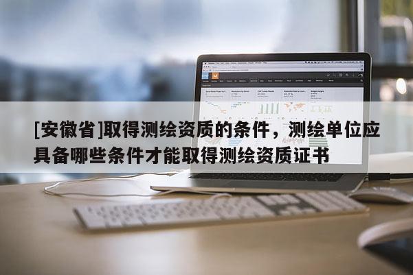 [安徽省]取得測繪資質的條件，測繪單位應具備哪些條件才能取得測繪資質證書