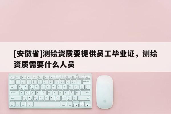 [安徽省]測繪資質要提供員工畢業證，測繪資質需要什么人員