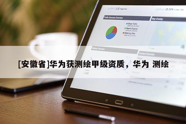 [安徽省]華為獲測繪甲級資質，華為 測繪