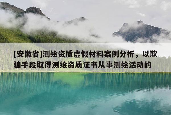 [安徽省]測繪資質虛假材料案例分析，以欺騙手段取得測繪資質證書從事測繪活動的
