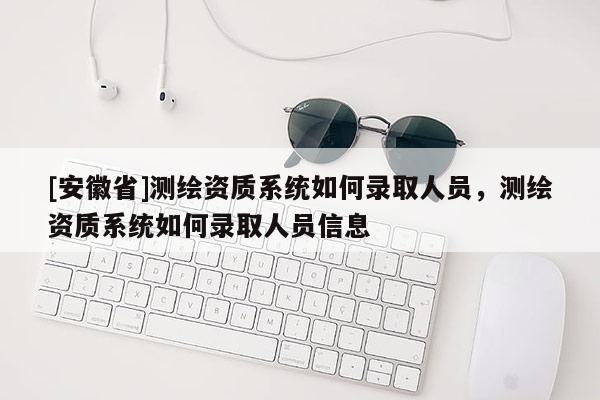 [安徽省]測繪資質(zhì)系統(tǒng)如何錄取人員，測繪資質(zhì)系統(tǒng)如何錄取人員信息