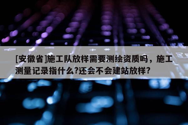 [安徽省]施工隊放樣需要測繪資質(zhì)嗎，施工測量記錄指什么?還會不會建站放樣?