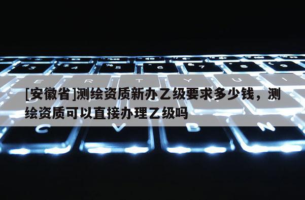 [安徽省]測繪資質新辦乙級要求多少錢，測繪資質可以直接辦理乙級嗎