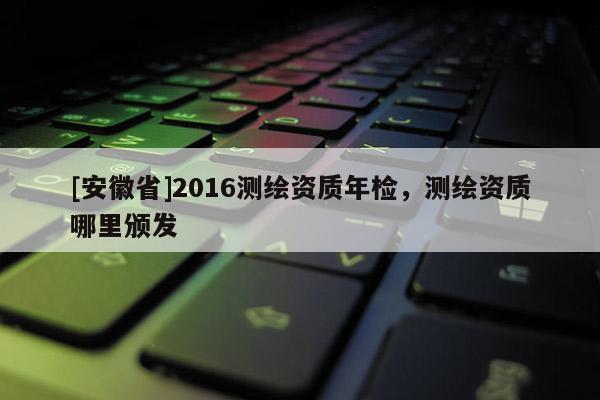 [安徽省]2016測繪資質年檢，測繪資質哪里頒發(fā)