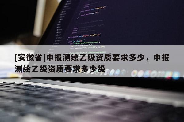 [安徽省]申報測繪乙級資質要求多少，申報測繪乙級資質要求多少級