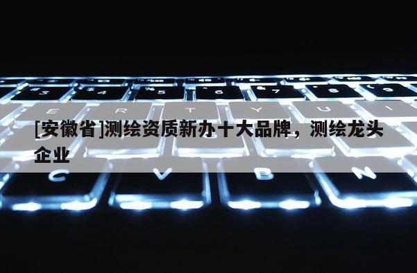 [安徽省]測繪資質(zhì)新辦十大品牌，測繪龍頭企業(yè)