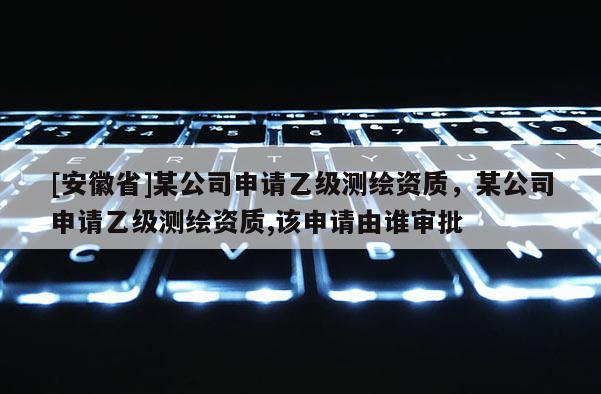 [安徽省]某公司申請乙級測繪資質，某公司申請乙級測繪資質,該申請由誰審批