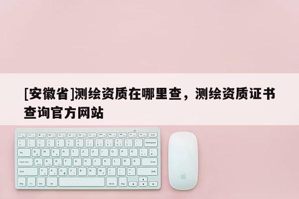 [安徽省]測繪資質在哪里查，測繪資質證書查詢官方網站