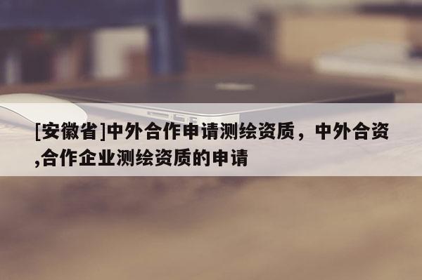 [安徽省]中外合作申請測繪資質，中外合資,合作企業(yè)測繪資質的申請