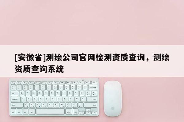 [安徽省]測(cè)繪公司官網(wǎng)檢測(cè)資質(zhì)查詢，測(cè)繪資質(zhì)查詢系統(tǒng)