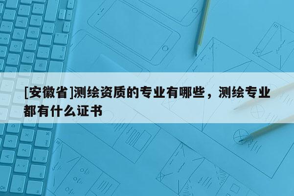 [安徽省]測繪資質的專業有哪些，測繪專業都有什么證書