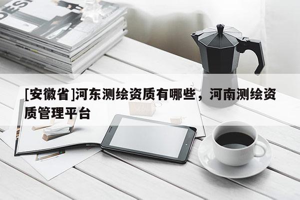 [安徽省]河?xùn)|測(cè)繪資質(zhì)有哪些，河南測(cè)繪資質(zhì)管理平臺(tái)