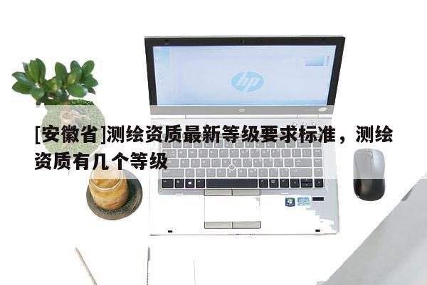 [安徽省]測繪資質最新等級要求標準，測繪資質有幾個等級