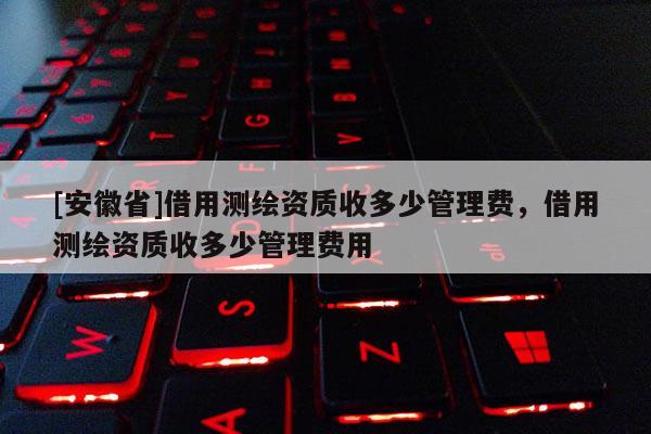 [安徽省]借用測繪資質收多少管理費，借用測繪資質收多少管理費用