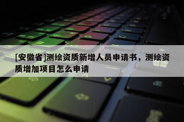 [安徽省]測繪資質(zhì)新增人員申請書，測繪資質(zhì)增加項目怎么申請