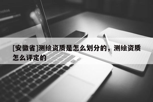 [安徽省]測繪資質是怎么劃分的，測繪資質怎么評定的