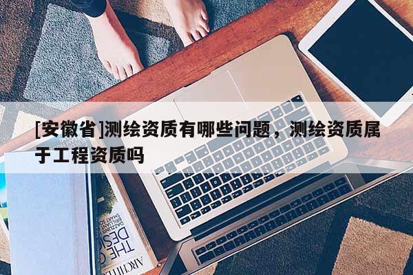 [安徽省]測繪資質(zhì)有哪些問題，測繪資質(zhì)屬于工程資質(zhì)嗎