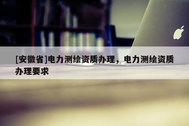 [安徽省]電力測繪資質辦理，電力測繪資質辦理要求