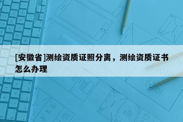 [安徽省]測繪資質證照分離，測繪資質證書怎么辦理