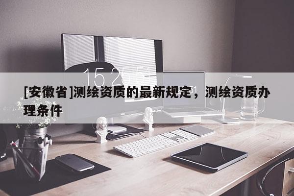 [安徽省]測繪資質(zhì)的最新規(guī)定，測繪資質(zhì)辦理條件