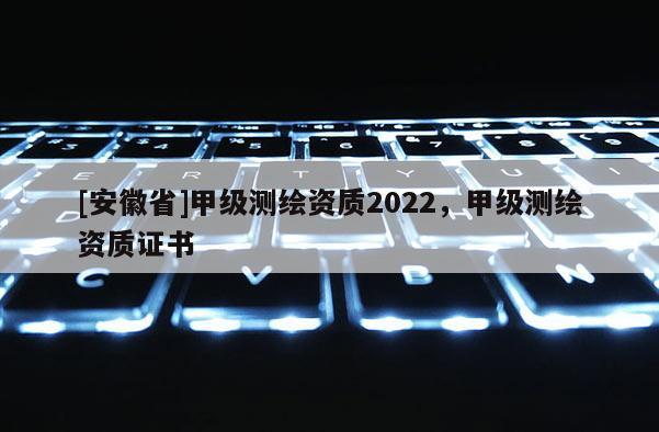 [安徽省]甲級測繪資質2022，甲級測繪資質證書